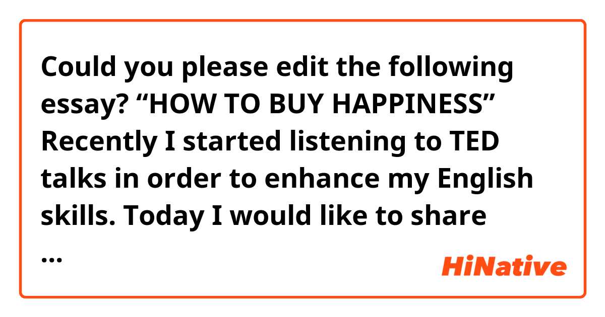 Could you please edit the following essay? 

 “HOW TO BUY HAPPINESS”
Recently I started listening to TED talks in order to enhance my English skills.
Today I would like to share about an interesting topic from it.

I have a question; do you think money can buy happiness?

A professor at Harvard Business School studied “HOW TO BUY HAPPINESS”.
His conclusion was, you can buy happiness when you don't spend the money on yourself. 

The professor made reference to an interesting article on CNN on what happens to people when they win the lottery.  One, they spend all the money and go into debt; and two, all of their friends and everyone they've ever met find them and beg them for money. It ruins their social relationships, so they have more debt and worse friendships than they had before they won the lottery. 

The professor thought maybe the reason money doesn't make us happy is that we're spending it only on ourselves. So, the professor gave money to some people and made them spend it on themselves, and others were given money to use for other people and measured their happiness and saw if they got happier.

First, they carried out the experiment on a University student in Canada. 
The team gave each student an envelope. Some of the envelopes was labeled "By 5pm today, spend this money on yourself." Other people got a slip of paper that said, "By 5pm today, spend this money on somebody else. Some people got five dollars; others got 20 dollars. 

Some students spent it on for themselves like earrings and makeup. One woman said she bought a stuffed animal for her niece. Some students gave money to homeless people. 
Some students bought coffee for themselves, but others bought coffee for other people.

At the end of the day, people who spent money on others got happier; people who spent it on themselves had no impact on their happiness. The other thing we observe is the amount of money doesn't matter much. People thought 20 dollars would be better than five. In fact, it doesn't matter how much money you spent. What really matters is that you spent it on somebody else rather than on yourself.

The professor wanted to see if this holds truth everywhere in the world or just among wealthy countries. So, they went to Uganda in Africa and ran a very similar experiment. The results were quite the same.

They decided to do a very similar thing with a sales team in Belgium. They work in a pharmaceutical company and their job is to sell medicine to doctors. The professor gave them some money. "Spend it however you want on yourself. To other teams they say, "Here's 15 euros. Spend it on one of your teammates. Buy them something as a gift and give it to them. As a result, the teams that are pro-social sell more stuff than the teams that only got money for themselves. Their sales performance was better than the others.
The professor also did the same experiment in dodge ball teams in the US. They gave people in some of the team’s money to spend on themselves. Whereas, other teams, were given money to spend on their dodge ball teammates. The teams that spend money on themselves have the same winning percentages as before. The teams that they gave money to spend on each other were the ones who won the league match!

Therefore, the professor concluded that spending on other people has a bigger return for rather than spending on oneself. If we think money can't buy happiness, we're not spending it right. People get money and it makes them anti-social. The implication is that we should stop thinking about which product to buy for ourselves, and try giving some of it to other people instead. (End)

Source: Michael Norton·TEDxCambridge：
https://www.ted.com/talks/michael_norton_how_to_buy_happiness/up-next#t-646314
