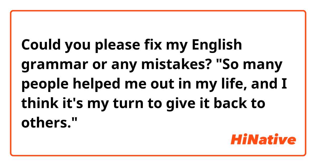 Could you please fix my English grammar or any mistakes? "So many people helped me out in my life, and I think it's my turn to give it back to others." 