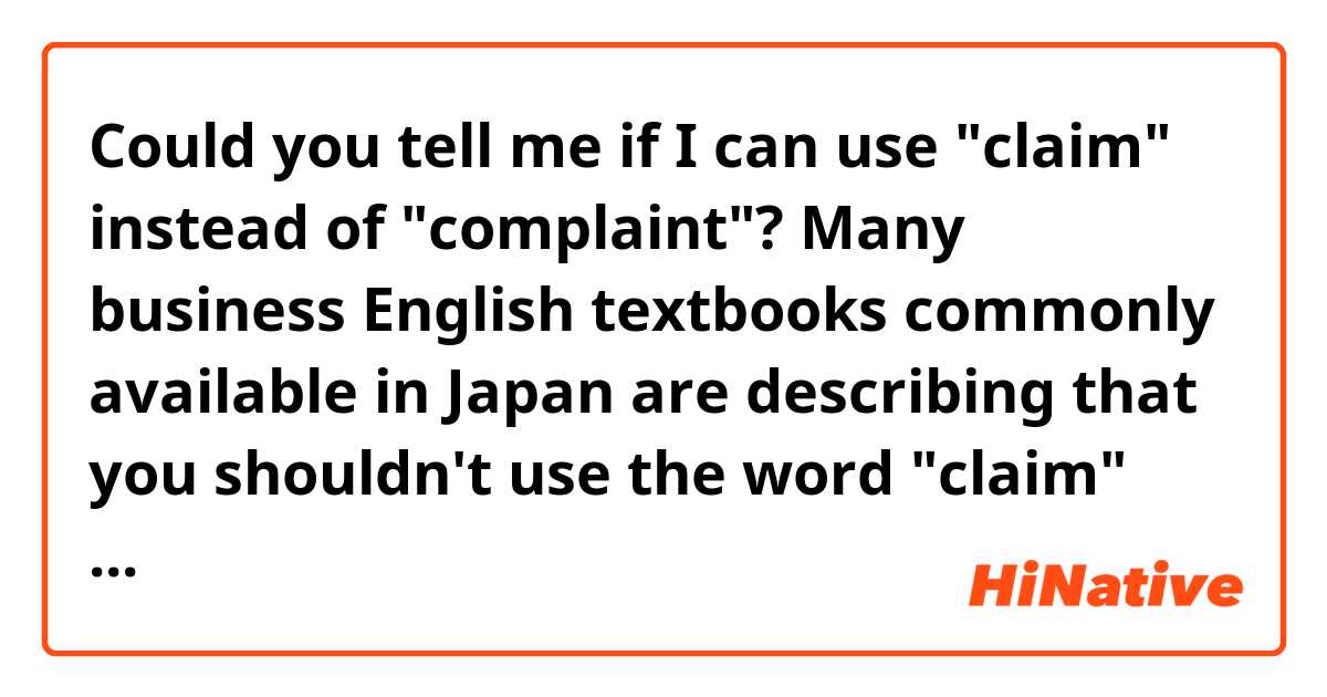 Could you tell me if I can use "claim" instead of "complaint"?

Many business English textbooks commonly available in Japan are describing that you shouldn't use the word "claim" but "complaint"—used in such a case you ask for an apology from a store on finding defects in products you purchased. The reason is that the word "claim (クレーム)" used in such a situation is of an expression used in Japanese English. However, it feels like I sometimes come upon such situations where English speakers use "claim." 

Looking forward to hearing from you