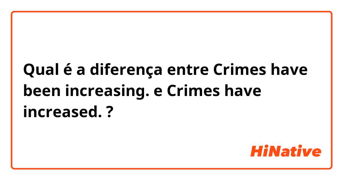 Qual é a diferença entre Crimes have been increasing. e Crimes have increased. ?