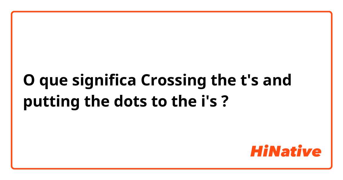 O que significa Crossing the t's and putting the dots to the i's ?