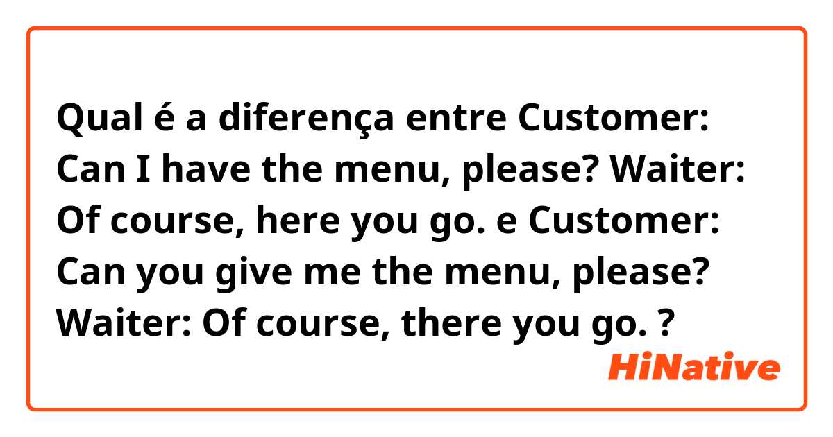 Qual é a diferença entre Customer: Can I have the menu, please?
Waiter: Of course, here you go.  e Customer: Can you give me the menu, please?
Waiter: Of course, there you go.  ?