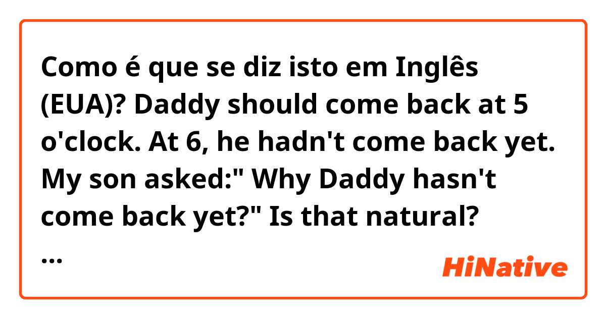 Como é que se diz isto em Inglês (EUA)? Daddy should come back at 5 o'clock. At 6, he hadn't come back yet. My son asked:" Why Daddy hasn't come back yet?"

Is that natural? What if he said " How Daddy hasn't come back yet?"

What is the difference? Please help me correct. Thank you.