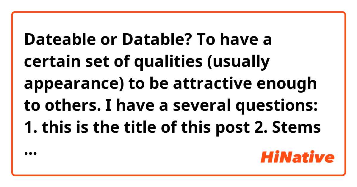 Dateable or Datable?

To have a certain set of qualities (usually appearance) to be attractive enough to others.

I have a several questions:
1. this is the title of this post
2. Stems from the 1st answer how could I say - dateability or datability?
3. I can have a set of particular qualities / characteristics / traits / peculiarities / features ? And which words are wrong and which ones are right in this context, the range is wide enough.
4. did I start the sentence correctly? "To have a certain..."