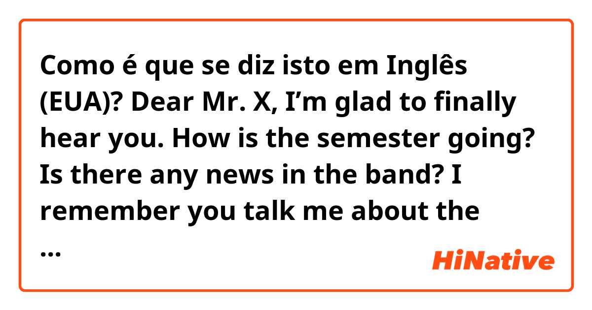Como é que se diz isto em Inglês (EUA)? Dear Mr. X,   I’m glad to finally hear you. How is the semester going? Is there any news in the band? I remember you talk me about the Italy Tour, but unfortunately I can’t remember the exact schedule. Can you please send me all the details?  in