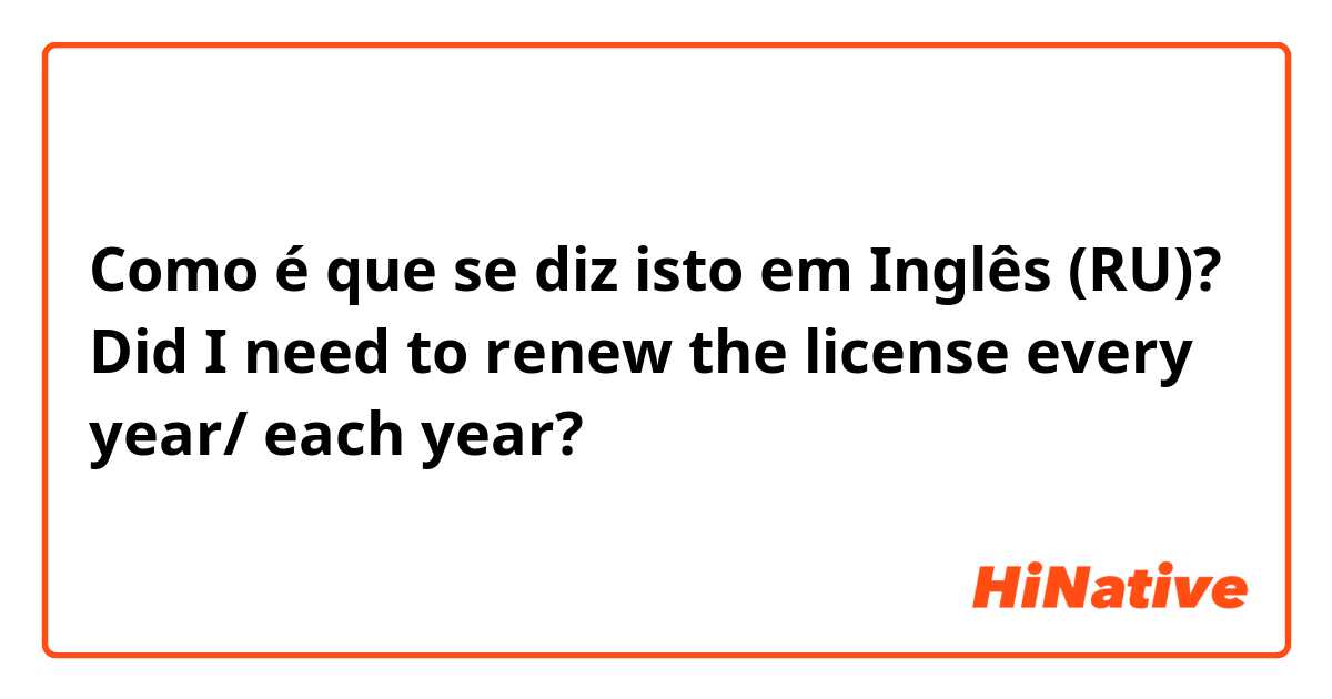 Como é que se diz isto em Inglês (RU)? Did I need to renew the license every year/ each year?