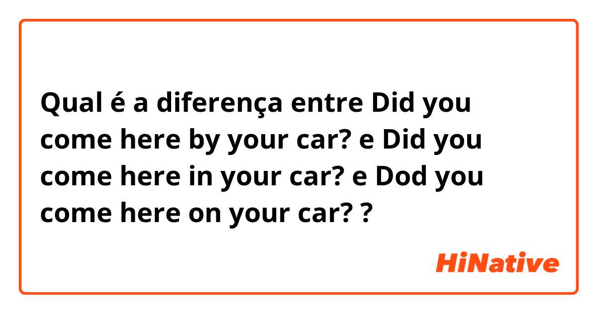 Qual é a diferença entre Did you come here by your car? e Did you come here in your car? e Dod you come here on your car? ?