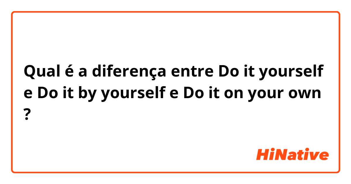 Qual é a diferença entre Do it yourself e Do it by yourself e Do it on your own ?