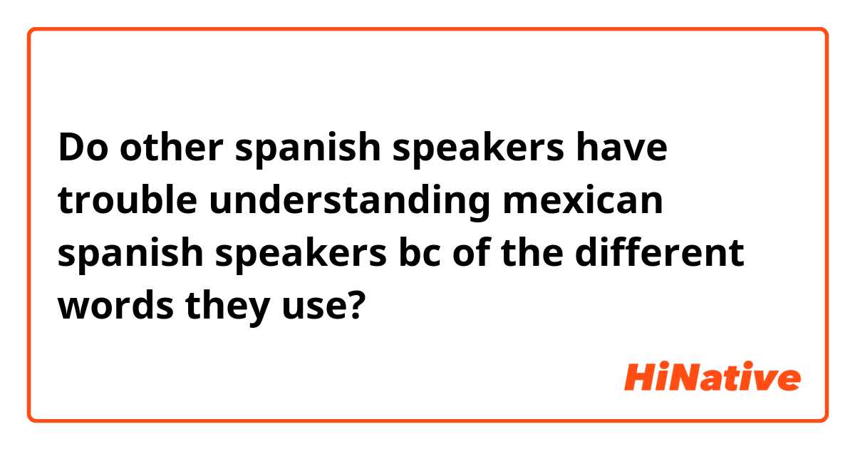 Do other spanish speakers have trouble understanding mexican spanish speakers bc of the different words they use?