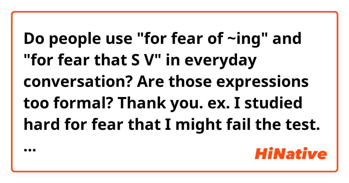 Do people use "for fear of ~ing" and "for fear that S V" in everyday conversation? Are those expressions too formal? Thank you. 

ex. I studied hard for fear that I might fail the test.
ex. I went there early for fear of not getting the ticket. 

