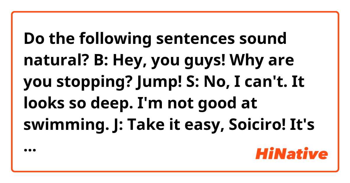 Do the following sentences sound natural?

B: Hey, you guys! Why are you stopping? Jump!
S: No, I can't. It looks so deep. I'm not good at swimming.
J: Take it easy, Soiciro! It's really shallow.
B: Yeah! It feels so good in the pool!
S: I see. But wait until finishing warming up.
JB: Oh, you suck!