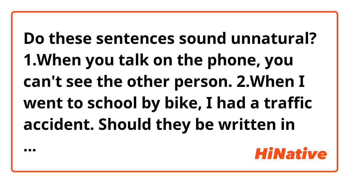 Do these sentences sound unnatural?
1.When you talk on the phone, you can't see the other person.
2.When I went to school by bike, I had a traffic accident.
Should they be written in the present/past progressive tense (below)?
3.When you're talking on the phone, you can't see the other person.
4.While I was going to school by bike, I had a traffic accident.
Thank you in advance.
 