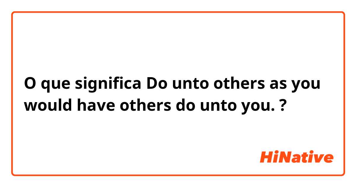 O que significa Do unto others as you would have others do unto you.?