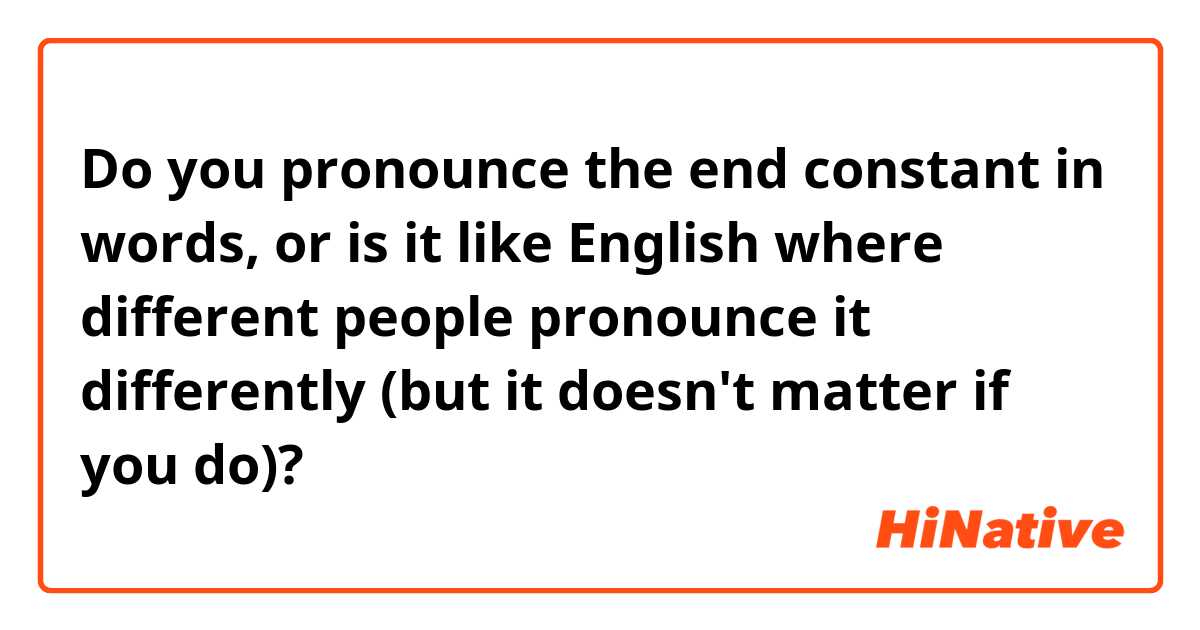 Do you pronounce the end constant in words, or is it like English where different people pronounce it differently (but it doesn't matter if you do)?