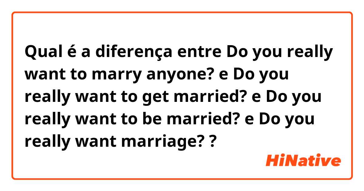 Qual é a diferença entre Do you really want to marry anyone? e Do you really want to get married? e Do you really want to be married? e Do you really want marriage? ?