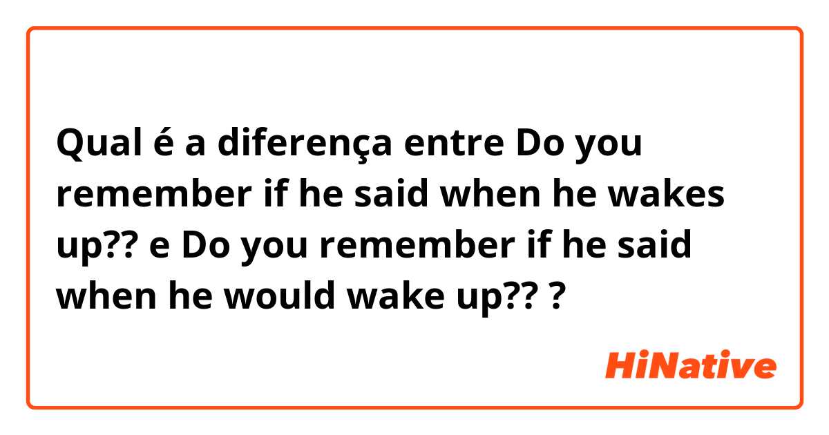 Qual é a diferença entre Do you remember if he said when he wakes up?? e Do you remember if he said when he would wake up?? ?