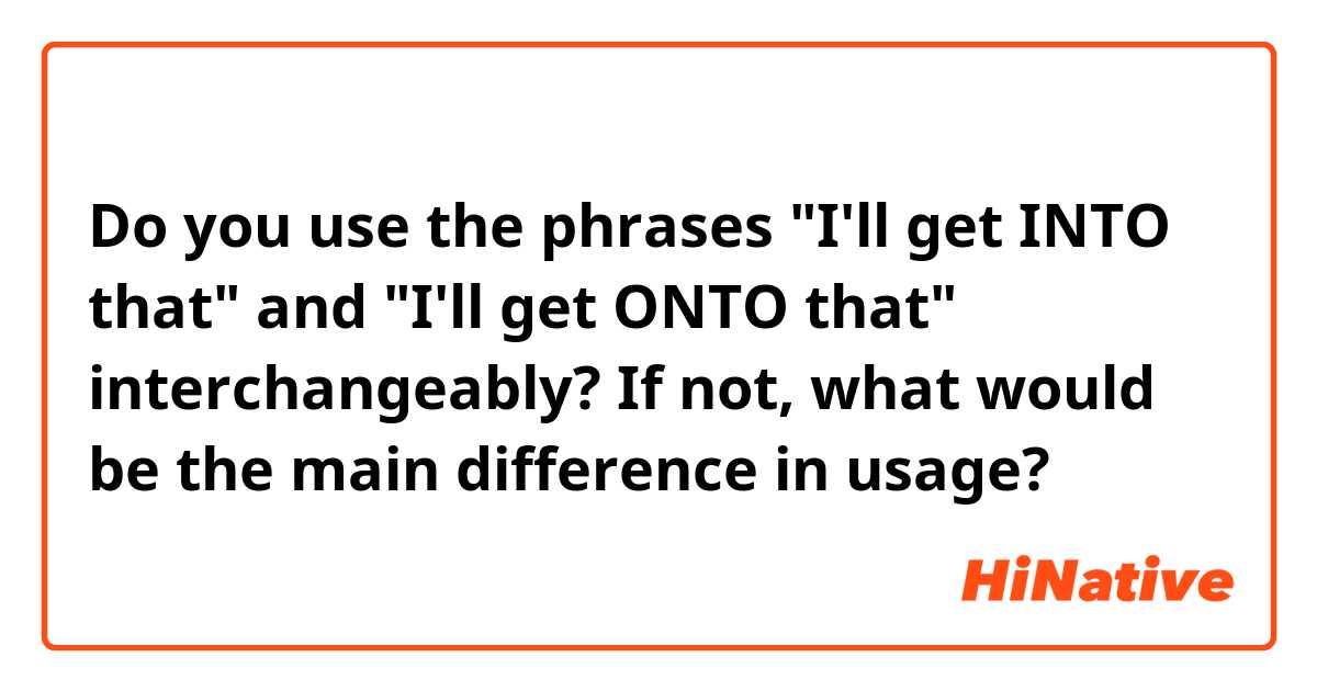 Do you use the phrases "I'll get INTO that" and "I'll get ONTO that" interchangeably? If not, what would be the main difference in usage? 