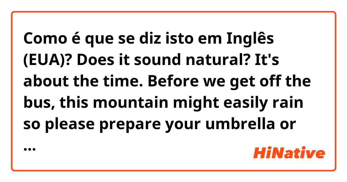 Como é que se diz isto em Inglês (EUA)? Does it sound natural? 
It's about the time. Before we get off the bus, this mountain might easily rain so please prepare your umbrella or raining jacket.