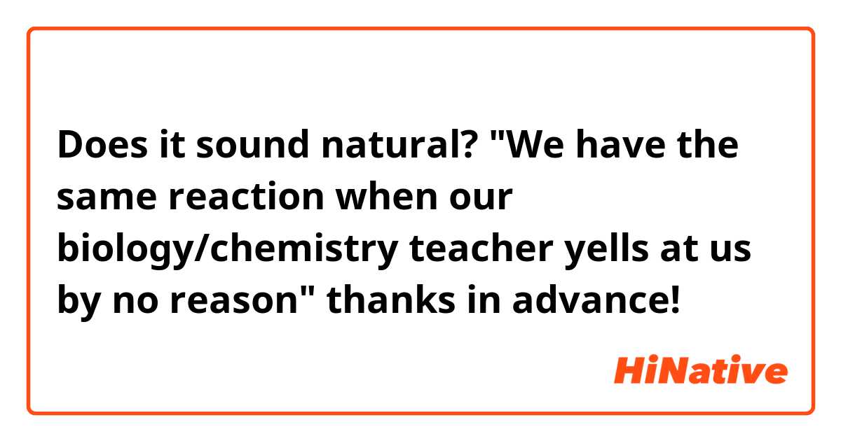 Does it sound natural? "We have the same reaction when our biology/chemistry teacher yells at us by no reason" 
thanks in advance!