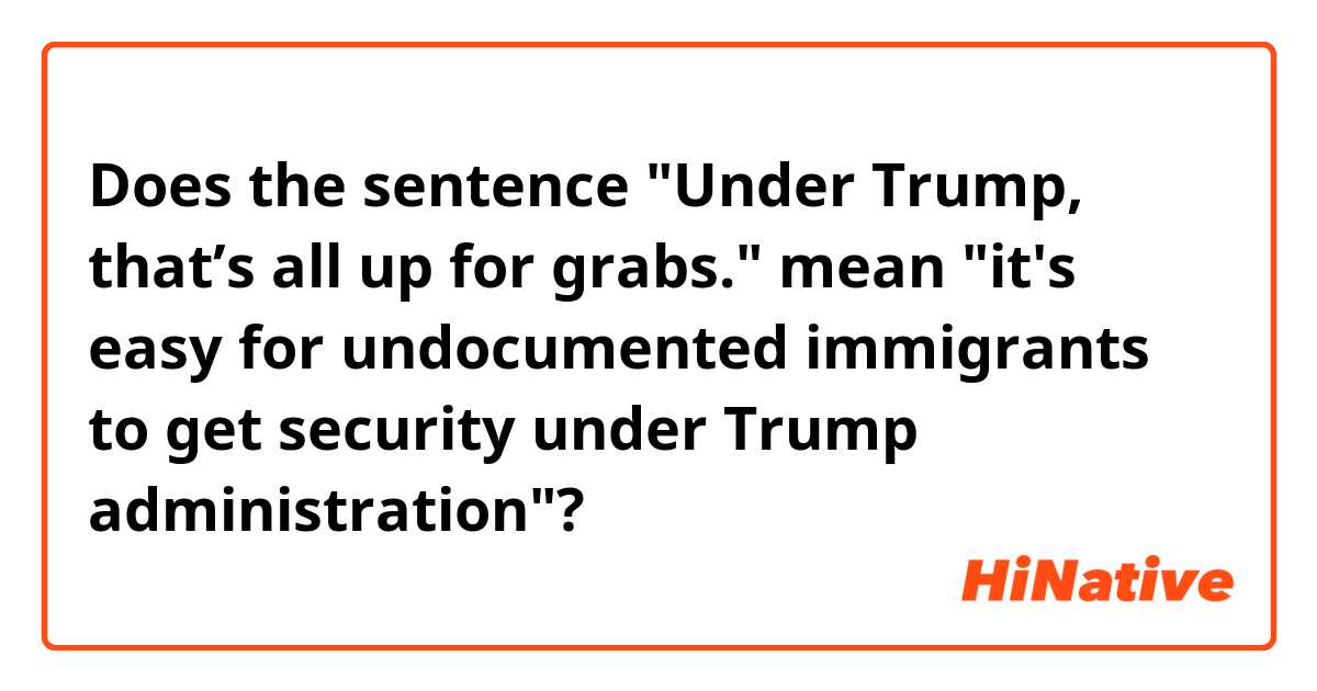 Does the sentence "Under Trump, that’s all up for grabs." mean "it's easy for undocumented immigrants to get security under Trump administration"?