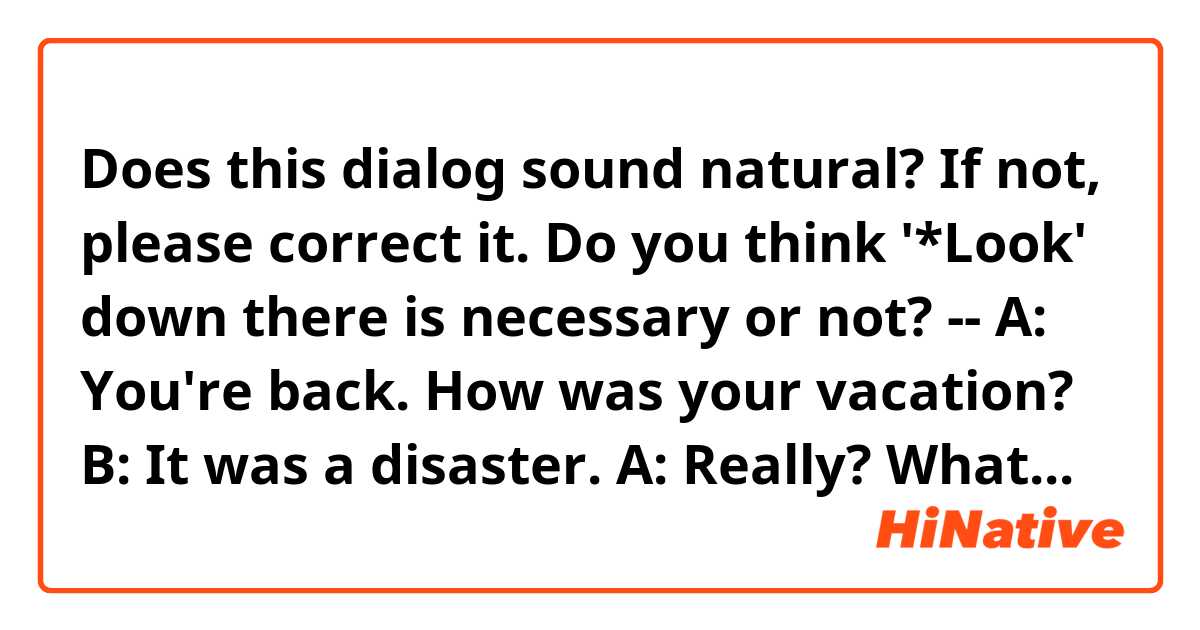 Does this dialog sound natural? If not, please correct it.
Do you think '*Look' down there is necessary or not? 
--
A: You're back. How was your vacation?
B: It was a disaster.
A: Really? What happened?
B: Everything went wrong. (*Look), sorry but I have to go. I'll fill you in later.
A: No problem. See you later.
--
Thanks~
