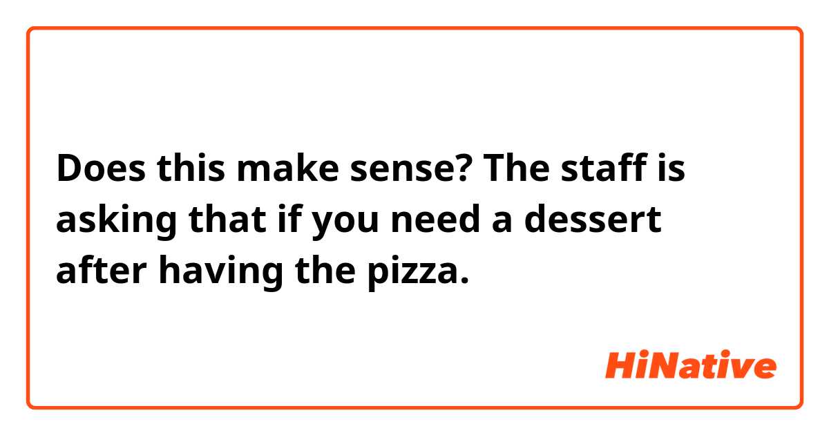 Does this make sense?
The staff is asking that if you need a dessert after having the pizza.