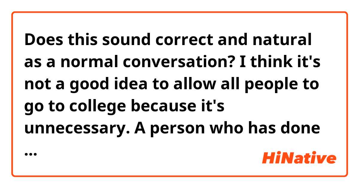 Does this sound correct and natural as a normal conversation? 

I think it's not a good idea to allow all people to go to college because it's unnecessary. A person who has done badly in secondary school may not have any interest in higher education, so for people like this, going to university would be a waste of time, energy, and money, to both the person and the university.
Besides, college isn't for everybody. You don't have to be successful only by going to school. For example, one of my friends, Bill, he never went to college. He just follows his guts and passion, doing what he really wants to do, and now he is a famous social media influencer.

Thank you so much!✨✨✨