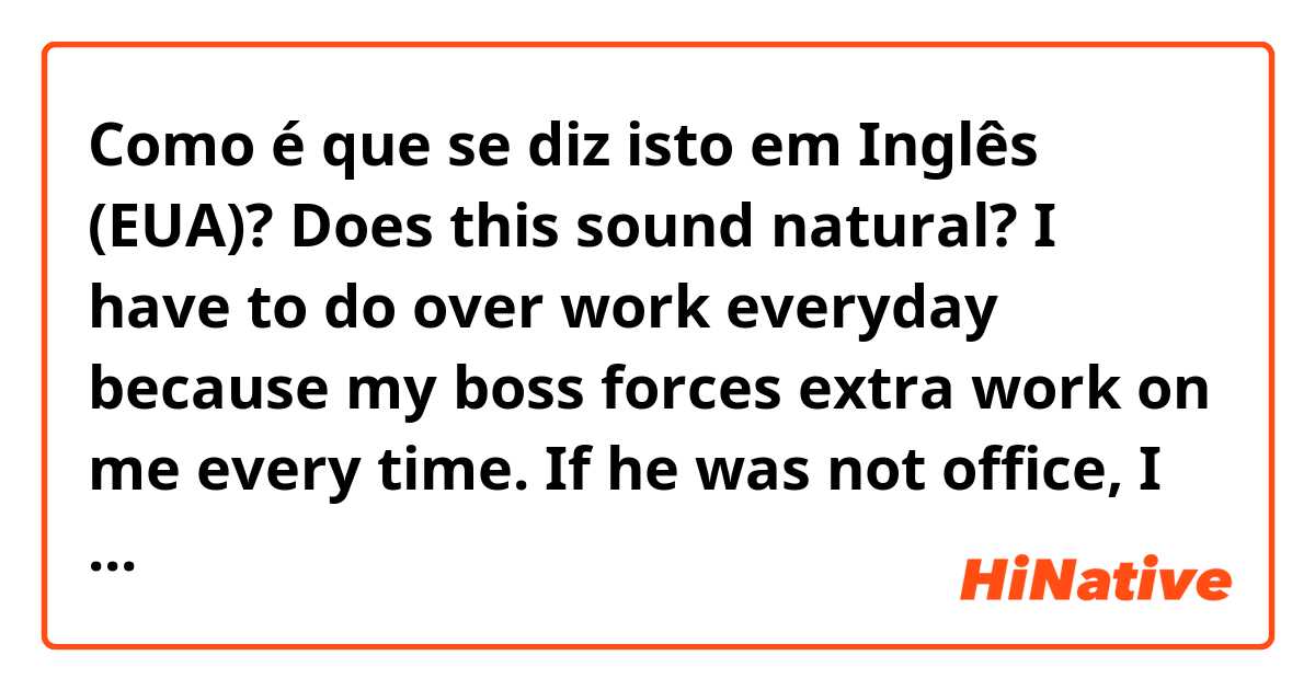 Como é que se diz isto em Inglês (EUA)? Does this sound natural?

I have to do over work everyday because my boss forces extra work on me every time. If he was not office, I could go back home on time...