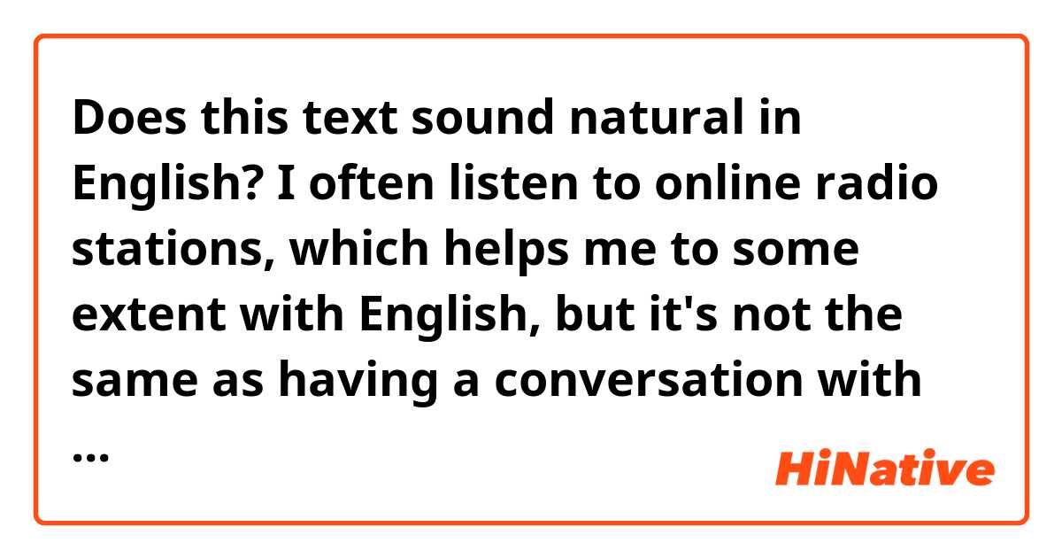 Does this text sound natural in English?

I often listen to online radio stations, which helps me to some extent with English, but it's not the same as having a conversation with someone.
