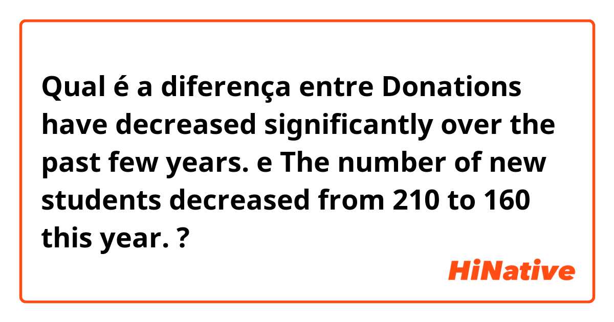 Qual é a diferença entre Donations have decreased significantly over the past few years. e The number of new students decreased from 210 to 160 this year. ?