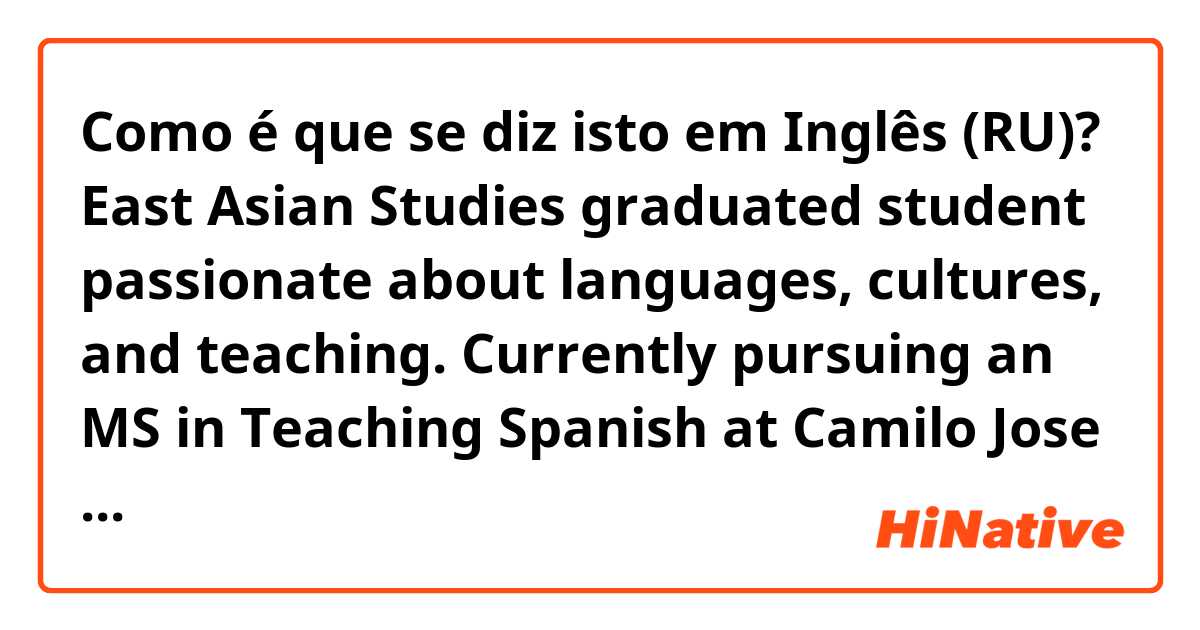 Como é que se diz isto em Inglês (RU)? East Asian Studies graduated student passionate about languages, cultures, and teaching. Currently pursuing an MS in Teaching Spanish at Camilo Jose Cela University and seeking to leverage excellent skills to succeed as an intern as a Spanish teache