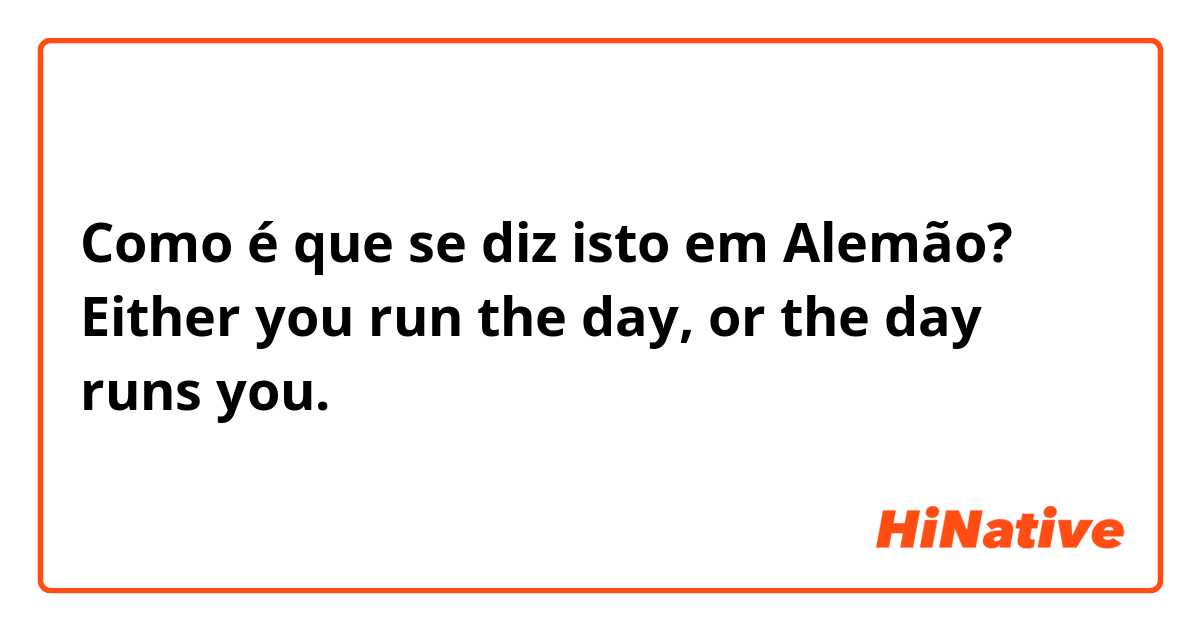 Como é que se diz isto em Alemão? Either you run the day, or the day runs you.