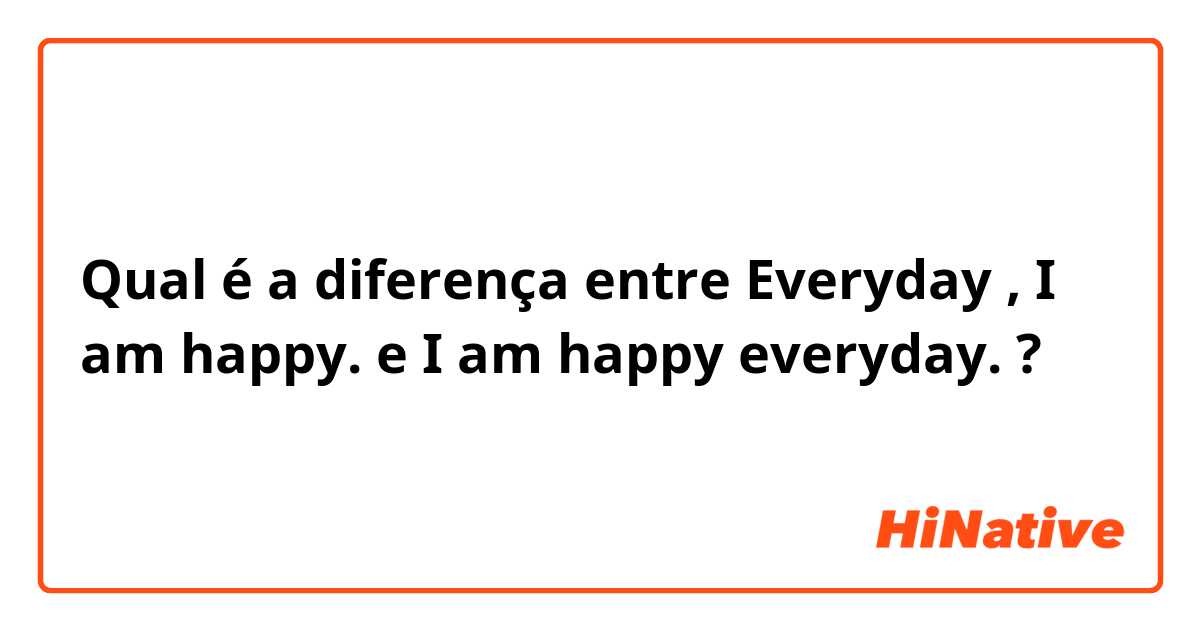 Qual é a diferença entre Everyday , I am happy. e I am happy everyday. ?