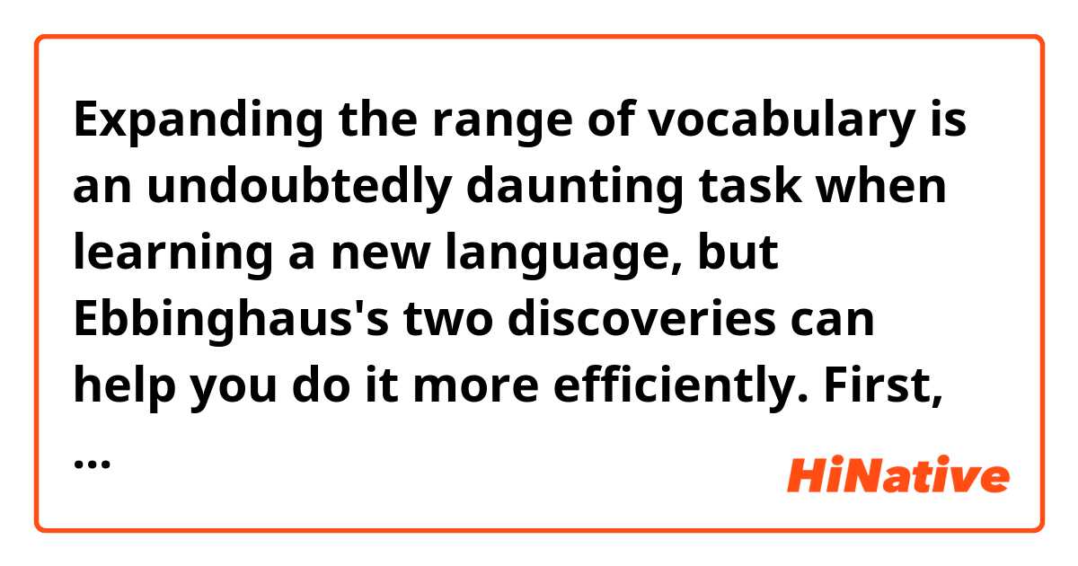 Expanding the range of vocabulary is an undoubtedly daunting task when learning a new language, but Ebbinghaus's two discoveries can help you do it more efficiently. First, he found that we forget most of the information that we are trying to learn soon after we learn it. What it means is we always need to re-learn it again and again although we might feel like we have got everything after learning. Second, he found the so called edge effect which means we are likely to remember the first and the last items in a series best. According to this theory, focusing on the items in the middle rather than things on the edges is a clue when it comes to memorising things. To sum up, what we can do to memorise words efficiently is to go through what you learnt many times and to focus on items that are in the middle.