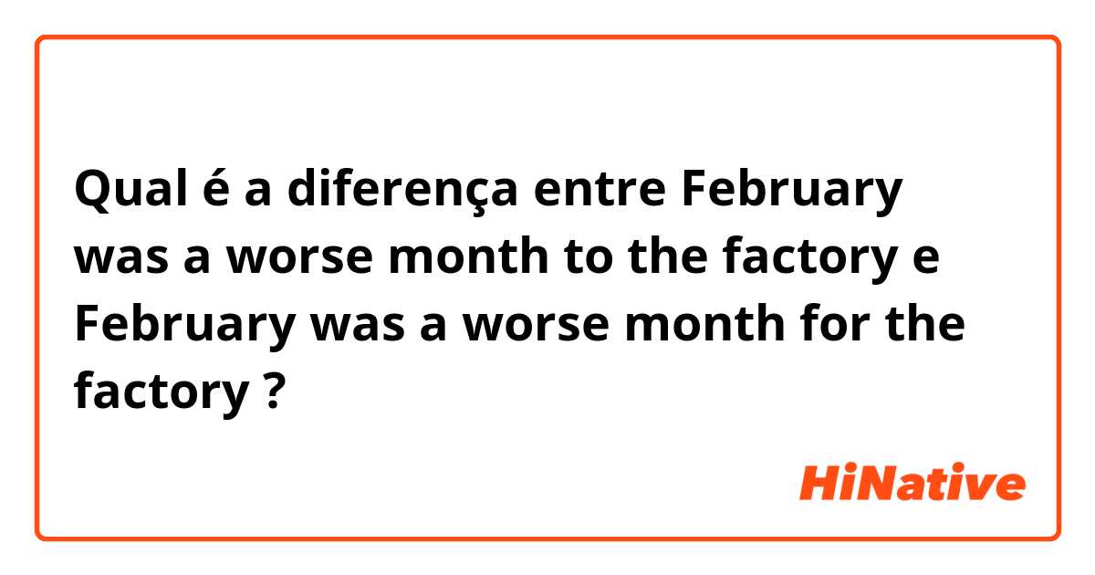 Qual é a diferença entre February was a worse month to the factory e February was a worse month for the factory ?