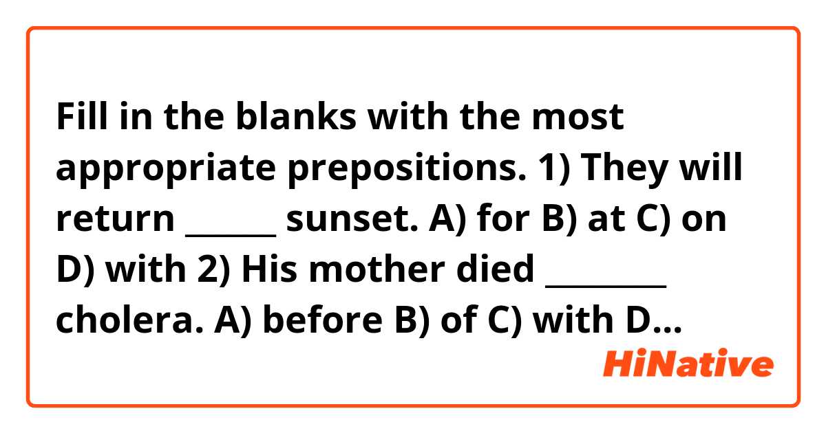 Fill in the blanks with the most appropriate prepositions.

1) They will return ______ sunset.
A) for
B) at
C) on
D) with

2) His mother died ________ cholera.
A) before
B) of
C) with
D) on

3) I write _________ a pen.
A) after
B) on
C) at
D) with

4) Would you prefer to work _______ a factory or a farm.
A) besides
B) with
C) in
D) at

5) The Prime Minister lives ________ Chestnut Avenue.
A) before
B) at
C) with
D) on