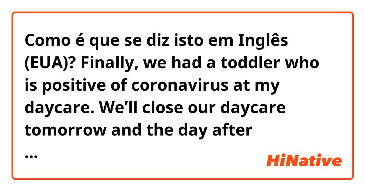 Como é que se diz isto em Inglês (EUA)? Finally, we had a toddler who is positive of coronavirus at my daycare. We’ll close our daycare tomorrow and the day after tomorrow. I’m one of them who are not a close contact with the child and will disinfect all the toys and everywhere in the daycare.