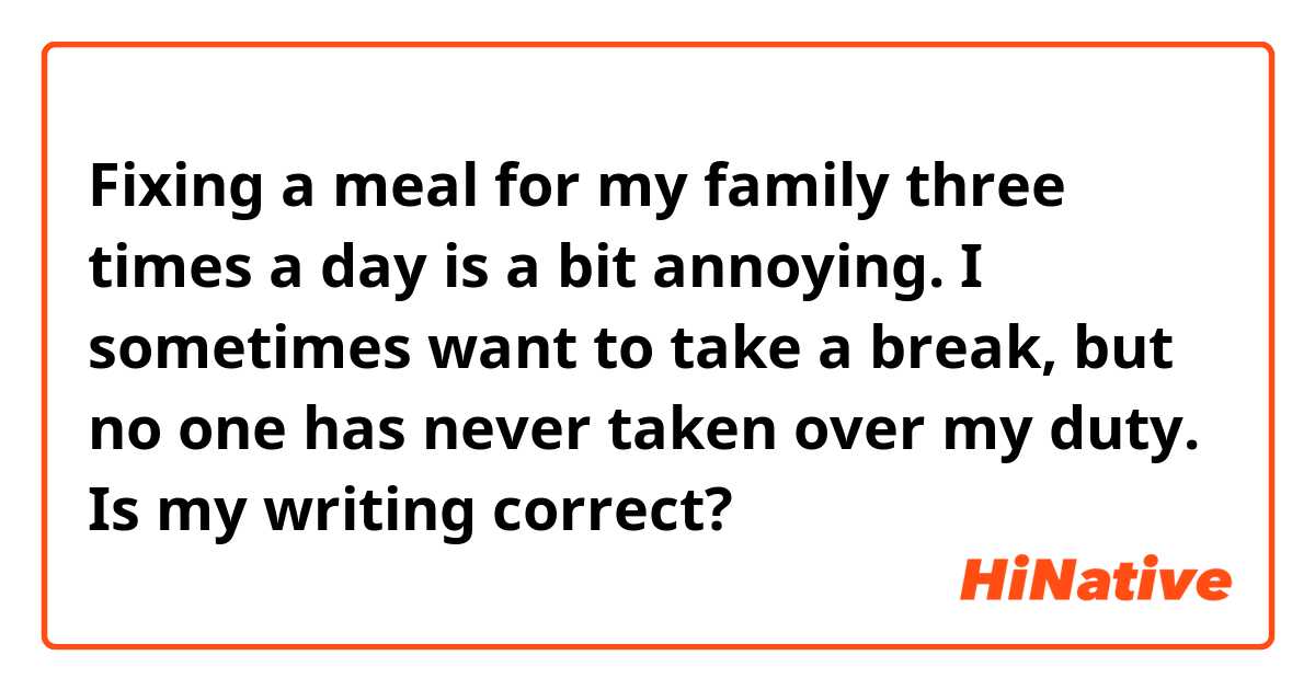 Fixing a meal for my family three times a day is a bit annoying. I sometimes want to take a break, but no one has never taken over my duty. 

Is my writing correct?