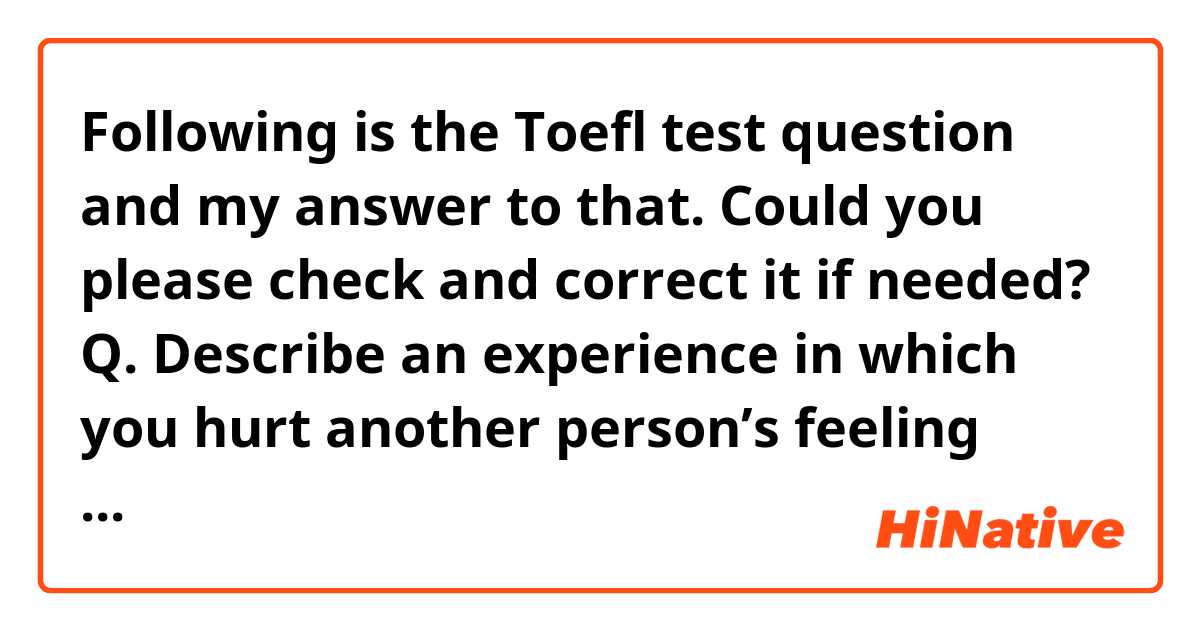 Following is the Toefl test question and my answer to that. Could you please check and correct it if needed? 

Q. Describe an experience in which you hurt another person’s feeling unintentionally.


A: Let me talk about an experience in which I hurt another person’s feeling unintentionally. 

Last semester, I had an appointment with my boyfriend for a date, I was supposed to arrive at a restaurant on time, however, I was late for 2 hours because I got stuck in a traffic jam. My boyfriend got hurt and disappointed that day. 

After this incidence, I always use the subway for my meetings, since if you use subways, it takes always the same amount of time to get to the destination and you don’t need to worry about traffic. 
