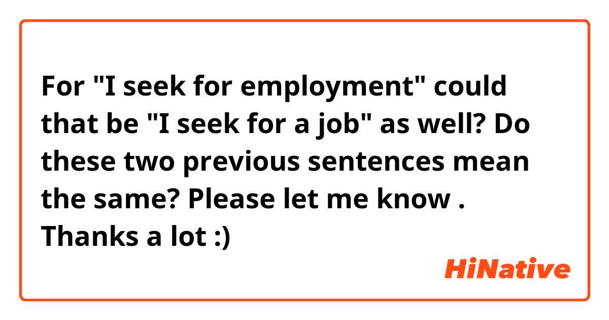 For "I seek for employment" could that be "I seek for a job" as well? Do these two previous sentences mean the same? Please let me know . Thanks a lot :)