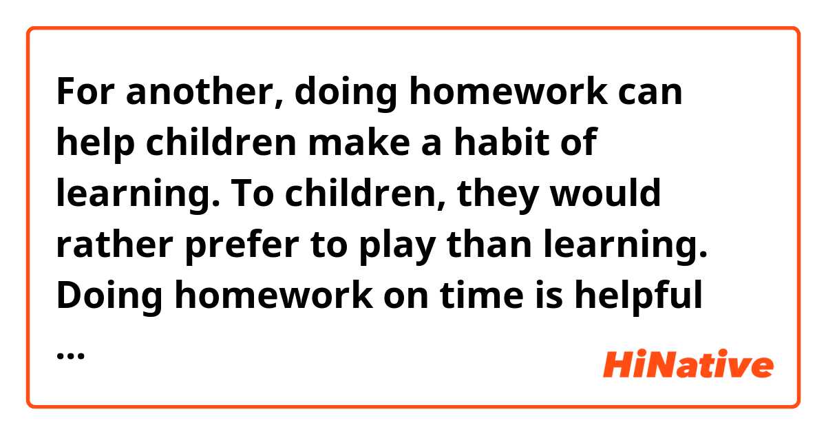 For another, doing homework can help children make a habit of learning. To children, they would rather prefer to play than learning. Doing homework on time is helpful for them to consolidate their knowledge. Above all, the children gradually get into a good habit of learning. It has not only make them have a efficient learning skill, but also greatly train their ability to manage themselves.
       As already mentioned, it is concluded that homework shouldn’t be scrapped. It resembles a bond between school and family that plays an irreplaceable role in children’s growth. At the same time, in order to ease the burden for children, the teacher should set them a few homework. 
 
Could you help me correct the above essay? I'll appreciate it!