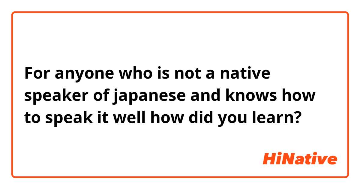 For anyone who is not a native speaker of japanese and knows how to speak  it well  how did you learn?
