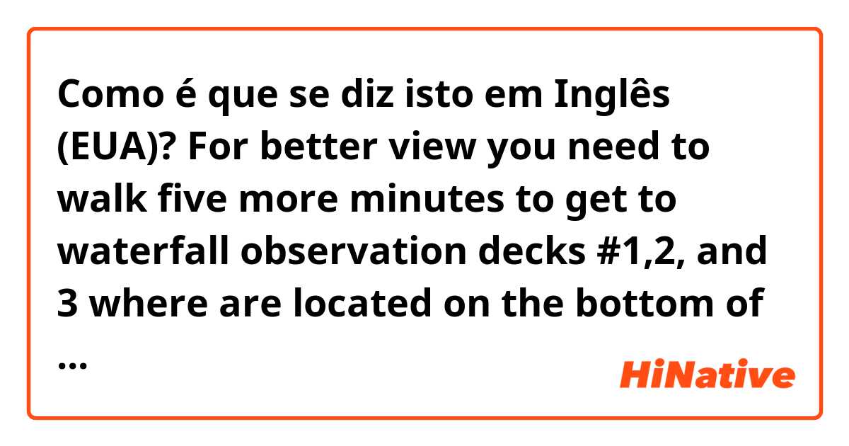 Como é que se diz isto em Inglês (EUA)? For better view you need to walk five more minutes to get to waterfall observation decks #1,2, and 3 where are located on the bottom of the waterfall. 