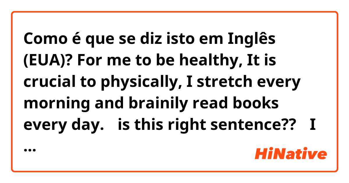 Como é que se diz isto em Inglês (EUA)? For me to be healthy, It is crucial to physically, I stretch every morning and brainily read books every day.
⚠️is this right sentence??⚠️
I want change this sentence to right!!