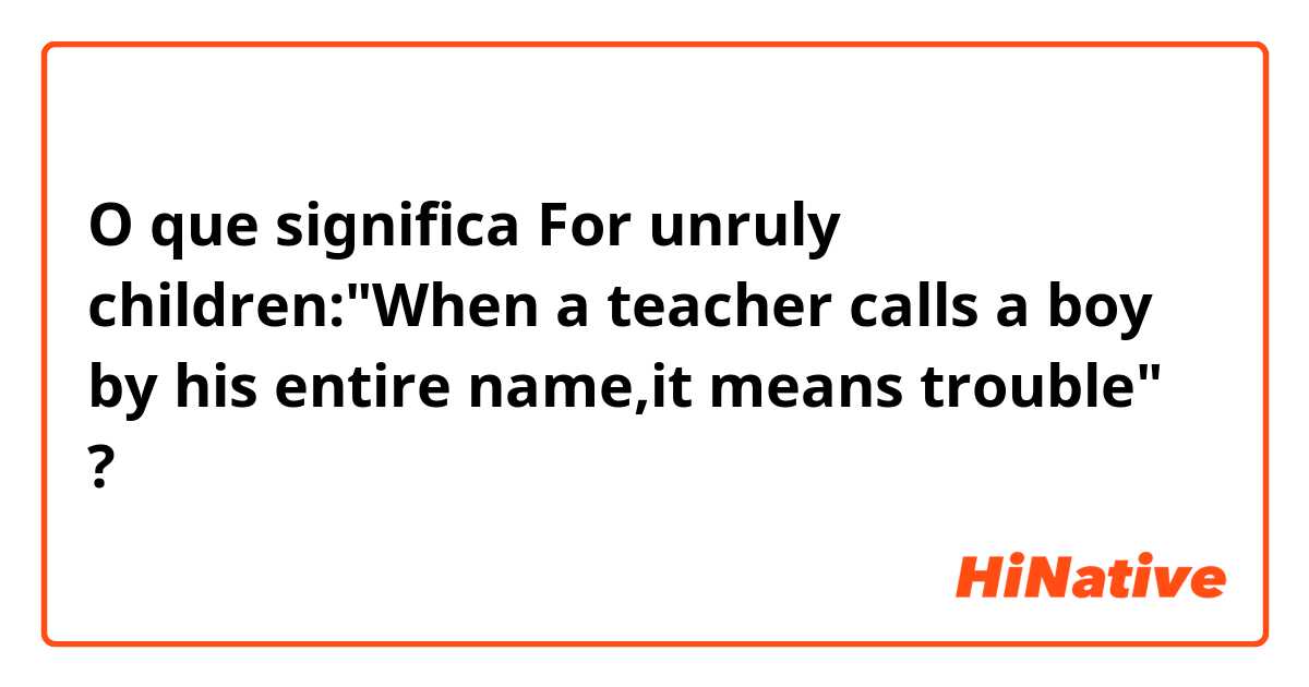 O que significa For unruly children:"When a teacher calls a boy by his entire name,it means trouble"?