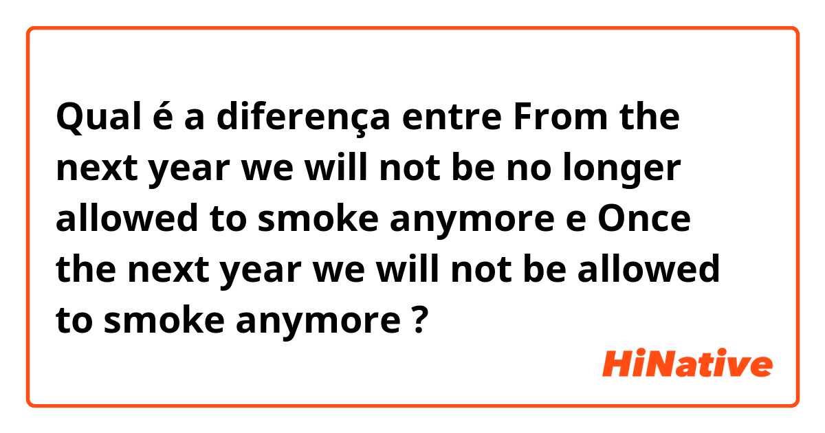 Qual é a diferença entre From the next year we will not be no longer allowed to smoke anymore e Once the next year we will not be allowed to smoke anymore ?