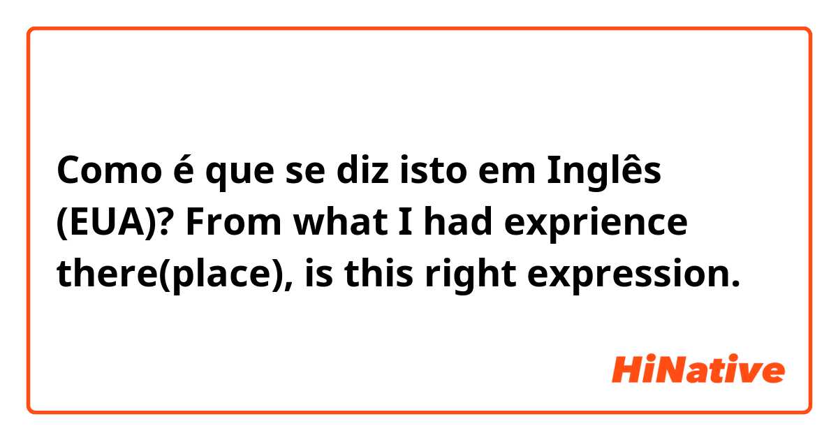 Como é que se diz isto em Inglês (EUA)? From what I had exprience there(place), is this right expression.