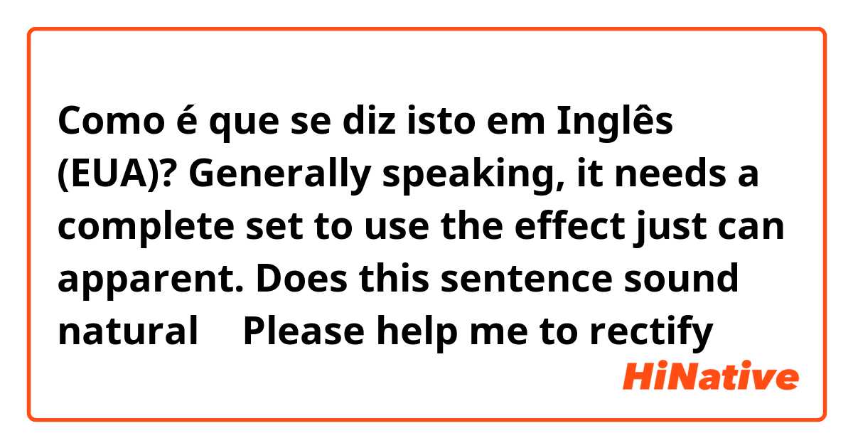 Como é que se diz isto em Inglês (EUA)? Generally speaking, it needs a complete set to use the effect just can apparent.  Does this sentence sound natural ？ Please help me to rectify😊😊