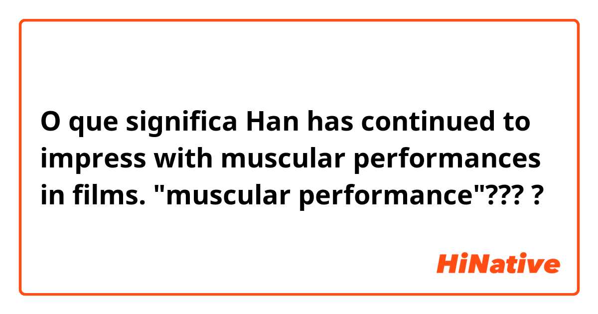 O que significa Han has continued to impress with muscular performances in films. "muscular performance"????
