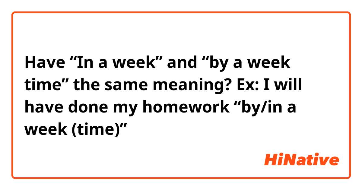 Have “In a week” and “by a week time” the same meaning?

Ex: I will have done my homework “by/in a week (time)”